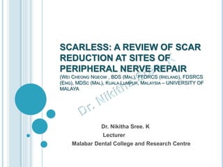 SCARLESS: A REVIEW OF SCAR
REDUCTION AT SITES OF
PERIPHERAL NERVE REPAIR
(WEI CHEONG NGEOW , BDS (MAL), FFDRCS (IRELAND), FDSRCS
(ENG), MDSC (MAL), KUALA LUMPUR, MALAYSIA – UNIVERSITY OF
MALAYA
Dr. Nikitha Sree. K
Lecturer
Malabar Dental College and Research Centre
 