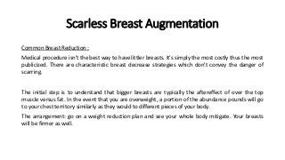 Scarless Breast Augmentation
Common Breast Reduction :
Medical procedure isn't the best way to have littler breasts. It's simply the most costly thus the most
publicized. There are characteristic breast decrease strategies which don't convey the danger of
scarring.
The initial step is to understand that bigger breasts are typically the aftereffect of over the top
muscle versus fat. In the event that you are overweight, a portion of the abundance pounds will go
to your chest territory similarly as they would to different pieces of your body.
The arrangement: go on a weight reduction plan and see your whole body mitigate. Your breasts
will be firmer as well.
 