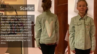 Scarlet
Scarlet selected images and used
the image transfer technique to
print them and upcycle her jacket.
She placed a large heart on the back
which has a high impact, and the
shape of the heart is beautiful
(hearts are her favourite shape😊)
She also added pocket detail with a
bow. Scarlet has also started a
personal project making her first
dress.
 
