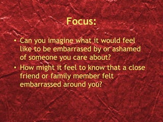 Focus: Can you imagine what it would feel like to be embarrased by or ashamed of someone you care about? How might it feel to know that a close friend or family member felt embarrassed around you? 