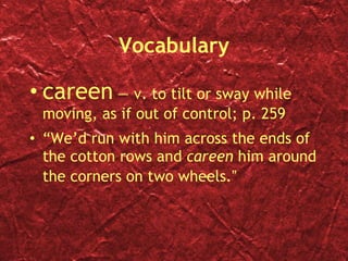 Vocabulary careen  — v. to tilt or sway while moving, as if out of control; p. 259 “ We’d run with him across the ends of the cotton rows and  careen  him around the corners on two wheels. ” 