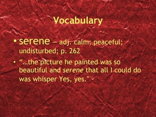 Vocabulary serene  — adj. calm; peaceful; undisturbed; p. 262 “… t he picture he painted was so beautiful and  serene  that all I could do was whisper Yes, yes. ” 