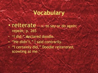Vocabulary reiterate  — v. to say or do again; repeat; p. 265 “ I did,” declared doodle. “ He  didn’t,” I said contrarily. “ I  certainly did,” Doodle  reiterated , scowling at me . ” 