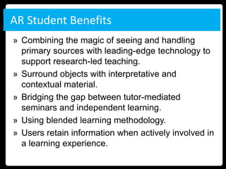 AR Student Benefits
» Combining the magic of seeing and handling
  primary sources with leading-edge technology to
  support research-led teaching.
» Surround objects with interpretative and
  contextual material.
» Bridging the gap between tutor-mediated
  seminars and independent learning.
» Using blended learning methodology.
» Users retain information when actively involved in
  a learning experience.
 