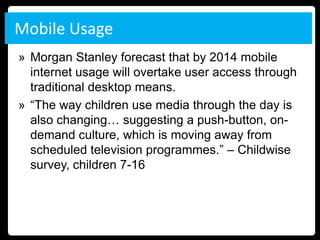 Mobile Usage
» Morgan Stanley forecast that by 2014 mobile
  internet usage will overtake user access through
  traditional desktop means.
» “The way children use media through the day is
  also changing… suggesting a push-button, on-
  demand culture, which is moving away from
  scheduled television programmes.” – Childwise
  survey, children 7-16
 