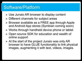 Software/Platform
» Use Junaio AR browser to display content
» Different channels for subject areas
» Browser available as a FREE app through Apple
  and Android App stores (Symbian coming soon)
» Works through handheld device phone or tablet
» Open source SDK for education and wealth of
  online support
» At the start of the project Junaio was only AR
  browser to have GLUE functionality to link physical
  images, augmenting it with text, videos, images.
 
