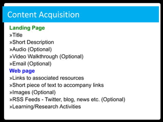 Content Acquisition
Landing Page
»Title
»Short Description
»Audio (Optional)
»Video Walkthrough (Optional)
»Email (Optional)
Web page
»Links to associated resources
»Short piece of text to accompany links
»Images (Optional)
»RSS Feeds - Twitter, blog, news etc. (Optional)
»Learning/Research Activities
 