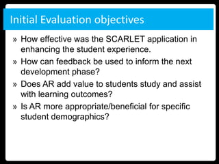 Initial Evaluation objectives
» How effective was the SCARLET application in
  enhancing the student experience.
» How can feedback be used to inform the next
  development phase?
» Does AR add value to students study and assist
  with learning outcomes?
» Is AR more appropriate/beneficial for specific
  student demographics?
 
