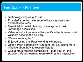 Feedback - Positive

» Technology was easy to use.
» Provided a central reference to library systems and
  external resources.
» Beneficial for initial planning of essays and basic
  knowledge acquisition.
» Video introductions related to specific objects were most
  valuable asset in the delivery.
» “Makes learning fun”
» Enjoyed using the iPads working with peers.
» Offer a fresh perspective? Student-led, i.e., using more
  initiative about how to research/study
» Give a more realistic perspective – puts you “in” the
  situation. Makes learning more exciting and interactive
 