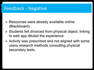 Feedback - Negative

» Resources were already available online
  (Blackboard)
» Students felt divorced from physical object; linking
  to web app diluted the experience
» Activity was prescribed and not aligned with some
  users research methods consulting physical
  secondary texts.
 
