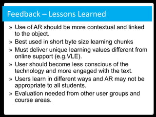 Feedback – Lessons Learned
» Use of AR should be more contextual and linked
  to the object.
» Best used in short byte size learning chunks
» Must deliver unique learning values different from
  online support (e.g.VLE).
» User should become less conscious of the
  technology and more engaged with the text.
» Users learn in different ways and AR may not be
  appropriate to all students.
» Evaluation needed from other user groups and
  course areas.
 