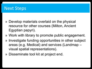 Next Steps

» Develop materials overlaid on the physical
  resource for other courses (Milton, Ancient
  Egyptian papyri).
» Work with library to promote public engagement.
» Investigate funding opportunities in other subject
  areas (e.g. Medical) and services (Landmap –
  visual spatial representations).
» Disseminate tool kit at project end.
 