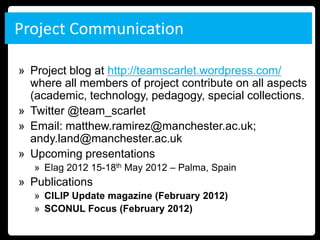 Project Communication

» Project blog at http://teamscarlet.wordpress.com/
  where all members of project contribute on all aspects
  (academic, technology, pedagogy, special collections.
» Twitter @team_scarlet
» Email: matthew.ramirez@manchester.ac.uk;
  andy.land@manchester.ac.uk
» Upcoming presentations
   » Elag 2012 15-18th May 2012 – Palma, Spain
» Publications
   » CILIP Update magazine (February 2012)
   » SCONUL Focus (February 2012)
 