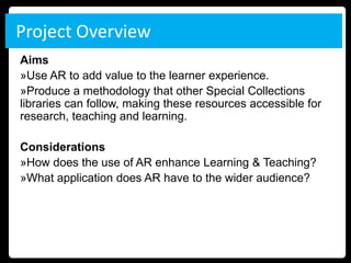 Project Overview
Aims
»Use AR to add value to the learner experience.
»Produce a methodology that other Special Collections
libraries can follow, making these resources accessible for
research, teaching and learning.

Considerations
»How does the use of AR enhance Learning & Teaching?
»What application does AR have to the wider audience?
 