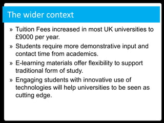 The wider context
» Tuition Fees increased in most UK universities to
  £9000 per year.
» Students require more demonstrative input and
  contact time from academics.
» E-learning materials offer flexibility to support
  traditional form of study.
» Engaging students with innovative use of
  technologies will help universities to be seen as
  cutting edge.
 