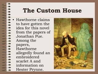 The Custom HouseHawthorne claims to have gotten the idea for this novel from the papers of Jonathan Pue.  Among the papers, Hawthorne allegedly found an embroidered scarlet A and information on Hester Prynne.