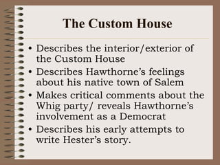 The Custom HouseDescribes the interior/exterior of the Custom HouseDescribes Hawthorne’s feelings about his native town of SalemMakes critical comments about the Whig party/ reveals Hawthorne’s involvement as a DemocratDescribes his early attempts to write Hester’s story.
