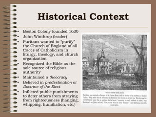 Historical ContextBoston Colony founded 1630John Winthrop (leader)Puritans wanted to “purify” the Church of England of all traces of Catholicism in liturgy, theology, and church organization Recognized the Bible as the sole source of religious authorityMaintained a theocracyBelieved in predestination or Doctrine of the Elect Inflicted public punishments to deter others from straying from righteousness (hanging, whipping, humiliation, etc,)