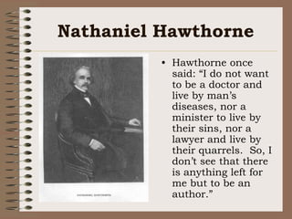 Nathaniel HawthorneHawthorne once said: “I do not want to be a doctor and live by man’s diseases, nor a minister to live by their sins, nor a lawyer and live by their quarrels.  So, I don’t see that there is anything left for me but to be an author.”
