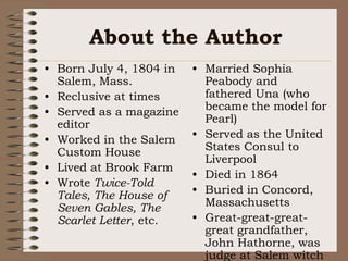 About the AuthorBorn July 4, 1804 in Salem, Mass.Reclusive at timesServed as a magazine editorWorked in the Salem Custom HouseLived at Brook FarmWrote Twice-Told Tales, The House of Seven Gables, The Scarlet Letter, etc.Married Sophia Peabody and fathered Una (who became the model for Pearl)Served as the United States Consul to LiverpoolDied in 1864  Buried in Concord, MassachusettsGreat-great-great-great grandfather, John Hathorne, was judge at Salem witch trials