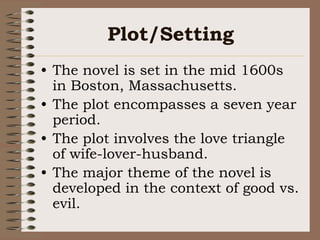 Plot/SettingThe novel is set in the mid 1600s in Boston, Massachusetts.The plot encompasses a seven year period.The plot involves the love triangle of wife-lover-husband.The major theme of the novel is developed in the context of good vs. evil.