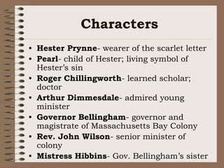 CharactersHester Prynne- wearer of the scarlet letterPearl- child of Hester; living symbol of Hester’s sinRoger Chillingworth- learned scholar; doctorArthur Dimmesdale- admired young ministerGovernor Bellingham- governor and magistrate of Massachusetts Bay ColonyRev. John Wilson- senior minister of colonyMistress Hibbins- Gov. Bellingham’s sister