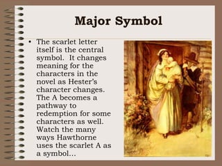 Major SymbolThe scarlet letter itself is the central symbol.  It changes meaning for the characters in the novel as Hester’s character changes.  The A becomes a pathway to redemption for some characters as well.  Watch the many ways Hawthorne uses the scarlet A as a symbol…