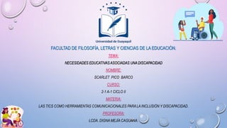 FACULTAD DE FILOSOFÍA, LETRAS Y CIENCIAS DE LA EDUCACIÓN.
TEMA:
NECESIDADES EDUCATIVASASOCIADAS UNADISCAPACIDAD
NOMBRE:
SCARLET PICO BARCO
CURSO:
2-1 A-1 CICLO II
MATERIA:
LAS TICS COMO HERRAMIENTAS COMUNICACIONALES PARALA INCLUSIÓN Y DISCAPACIDAD.
PROFESORA:
LCDA. DIGNA MEJÍA CAGUANA.
 