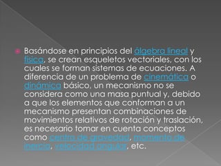 Basándose en principios del álgebra lineal y física, se crean esqueletos vectoriales, con los cuales se forman sistemas de ecuaciones. A diferencia de un problema de cinemática o dinámica básico, un mecanismo no se considera como una masa puntual y, debido a que los elementos que conforman a un mecanismo presentan combinaciones de movimientos relativos de rotación y traslación, es necesario tomar en cuenta conceptos como centro de gravedad, momento de inercia, velocidad angular, etc.