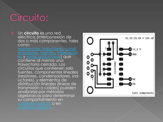 Circuito: Un circuito es una red eléctrica (interconexión de dos o más componentes, tales como resistencias,inductores, condensadores, fuentes, interruptores y semiconductores) que contiene al menos una trayectoria cerrada. Los circuitos que contienen solo fuentes, componentes lineales (resistores, condensadores, inductores), y elementos de distribución lineales (líneas de transmisión o cables) pueden analizarse por métodos algebraicos para determinar su comportamiento en corriente directa o en corriente alterna.