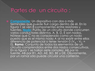 Partes de  un circuito :Componente: Un dispositivo con dos o más terminales que puede fluir carga dentro de él. En la figura 1 se ven 8 componentes entre resistores y fuentes. Nodo: Punto de un circuito donde concurren varios conductores distintos. A, B, D, E son nodos. Nótese que C no es considerado como un nodo puesto que es el mismo nodo A al no existir entre ellos diferencia de potencial o tener tensión 0 (VA - VC = 0). Rama: Conjunto de todos los elementos de un circuito comprendidos entre dos nodos consecutivos. En la figura 1 se hallan siete ramales: AB por la fuente, AB por R1, AD, AE, BD, BE y DE. Obviamente, por un ramal sólo puede circular una corriente.