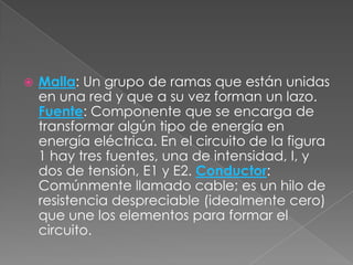 Malla: Un grupo de ramas que están unidas en una red y que a su vez forman un lazo. Fuente: Componente que se encarga de transformar algún tipo de energía en energía eléctrica. En el circuito de la figura 1 hay tres fuentes, una de intensidad, I, y dos de tensión, E1 y E2. Conductor: Comúnmente llamado cable; es un hilo de resistencia despreciable (idealmente cero) que une los elementos para formar el circuito.