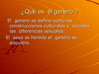 ¿Qué es  el genero ? El  genero se define como las  construcciones culturales y  sociales las  diferencias sexuales. El  sexo se hereda el  genero se adquiere. 