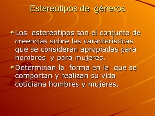Estereotipos de  géneros Los  estereotipos son el conjunto de creencias sobre las características que se consideran apropiadas para  hombres  y para mujeres. Determinan la  forma en la  que se comportan y realizan su vida  cotidiana hombres y mujeres. 