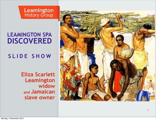 Leamington
History Group

LEAMINGTON SPA

DISCOVERED
SLIDE SHOW
Eliza Scarlett
Leamington
widow
and Jamaican
slave owner
1

Monday, 4 November 2013

 