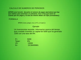 CALCULO DE NUMEROS DE PERIODOS 
(NPER) esta función devuelve el número de pagos (periodos) que hay 
que realizar para amortizar un préstamo. Eso si hay que tener en 
cuenta que los pagos y la tasa de interés deben ser fijas (constantes).: 
FORMULA 
NPER(tasa;pago;va;[vf];[tipo]) 
Ejemplo 
Un inversionista necesita informacion acerca del tiempo 
que a estado invertido un capital de 5000 que ha generado 
1300 con una tasa del 8% 
P= 5000 
Tasa= 8% 
Vf= 13000 
N= 19,58409981 
