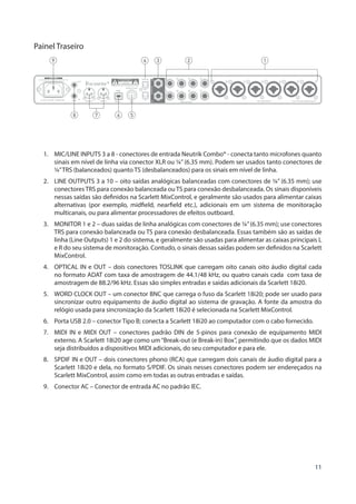 11
Painel Traseiro
568 7
12349
1.	 MIC/LINE INPUTS 3 a 8 - conectores de entrada Neutrik Combo® - conecta tanto microfones quanto
sinais em nível de linha via conector XLR ou ¼” (6.35 mm). Podem ser usados tanto conectores de
¼”TRS (balanceados) quanto TS (desbalanceados) para os sinais em nível de linha.
2.	 LINE OUTPUTS 3 a 10 – oito saídas analógicas balanceadas com conectores de ¼” (6.35 mm); use
conectores TRS para conexão balanceada ou TS para conexão desbalanceada. Os sinais disponíveis
nessas saídas são definidos na Scarlett MixControl, e geralmente são usados para alimentar caixas
alternativas (por exemplo, midfield, nearfield etc.), adicionais em um sistema de monitoração
multicanais, ou para alimentar processadores de efeitos outboard.
3.	 MONITOR 1 e 2 – duas saídas de linha analógicas com conectores de ¼”(6.35 mm); use conectores
TRS para conexão balanceada ou TS para conexão desbalanceada. Essas também são as saídas de
linha (Line Outputs) 1 e 2 do sistema, e geralmente são usadas para alimentar as caixas principais L
e R do seu sistema de monitoração. Contudo, o sinais dessas saídas podem ser definidos na Scarlett
MixControl.
4.	 OPTICAL IN e OUT – dois conectores TOSLINK que carregam oito canais oito áudio digital cada
no formato ADAT com taxa de amostragem de 44.1/48 kHz, ou quatro canais cada com taxa de
amostragem de 88.2/96 kHz. Essas são simples entradas e saídas adicionais da Scarlett 18i20.
5.	 WORD CLOCK OUT – um conector BNC que carrega o fuso da Scarlett 18i20; pode ser usado para
sincronizar outro equipamento de áudio digital ao sistema de gravação. A fonte da amostra do
relógio usada para sincronização da Scarlett 18i20 é selecionada na Scarlett MixControl.
6.	 Porta USB 2.0 – conector Tipo B; conecta a Scarlett 18i20 ao computador com o cabo fornecido.
7.	 MIDI IN e MIDI OUT – conectores padrão DIN de 5-pinos para conexão de equipamento MIDI
externo. A Scarlett 18i20 age como um“Break-out (e Break-in) Box”, permitindo que os dados MIDI
seja distribuídos a dispositivos MIDI adicionais, do seu computador e para ele.
8.	 SPDIF IN e OUT – dois conectores phono (RCA) que carregam dois canais de áudio digital para a
Scarlett 18i20 e dela, no formato S/PDIF. Os sinais nesses conectores podem ser endereçados na
Scarlett MixControl, assim como em todas as outras entradas e saídas.
9.	 Conector AC – Conector de entrada AC no padrão IEC.
 