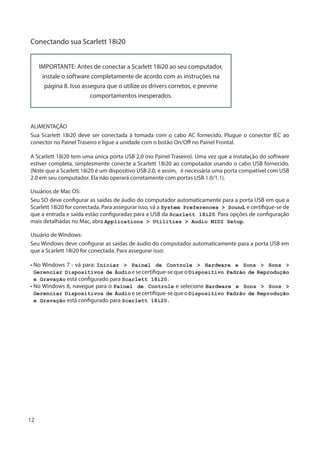 12
Conectando sua Scarlett 18i20
IMPORTANTE: Antes de conectar a Scarlett 18i20 ao seu computador,
instale o software completamente de acordo com as instruções na
página 8. Isso assegura que o utilize os drivers corretos, e previne
comportamentos inesperados.
ALIMENTAÇÃO
Sua Scarlett 18i20 deve ser conectada à tomada com o cabo AC fornecido. Plugue o conector IEC ao
conector no Painel Traseiro e ligue a unidade com o botão On/Off no Painel Frontal.
A Scarlett 18i20 tem uma única porta USB 2.0 (no Painel Traseiro). Uma vez que a instalação do software
estiver completa, simplesmente conecte a Scarlett 18i20 ao computador usando o cabo USB fornecido.
(Note que a Scarlett 18i20 é um dispositivo USB 2.0, e assim, é necessária uma porta compatível com USB
2.0 em seu computador. Ela não operará corretamente com portas USB 1.0/1.1).
Usuários de Mac OS:
Seu SO deve configurar as saídas de áudio do computador automaticamente para a porta USB em que a
Scarlett 18i20 for conectada. Para assegurar isso, vá a System Preferences  Sound, e certifique-se de
que a entrada e saída estão configuradas para a USB da Scarlett 18i20. Para opções de configuração
mais detalhadas no Mac, abra Applications  Utilities  Audio MIDI Setup.
Usuário de Windows:
Seu Windows deve configurar as saídas de áudio do computador automaticamente para a porta USB em
que a Scarlett 18i20 for conectada. Para assegurar isso:
• No Windows 7 - vá para: Iniciar  Painel de Controle  Hardware e Sons  Sons 
Gerenciar Dispositivos de Áudio e se certifique-se que o Dispositivo Padrão de Reprodução
e Gravação está configurado para Scarlett 18i20.
• No Windows 8, navegue para o Painel de Controle e selecione Hardware e Sons  Sons 
Gerenciar Dispositivos de Áudio e se certifique-se que o Dispositivo Padrão de Reprodução
e Gravação está configurado para Scarlett 18i20.
 