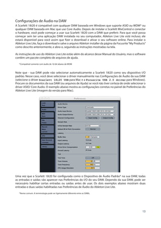13
Configurações de Áudio na DAW
A Scarlett 18i20 é compatível com qualquer DAW baseada em Windows que suporte ASIO ou WDM* ou
qualquer DAW baseada em Mac que use Core Audio. Depois de instalar o Scarlett MixControl e conectar
o hardware, você pode começar a usar sua Scarlett 18i20 com a DAW que preferir. Para que você possa
começar sem ter uma aplicação DAW instalada no seu computador, Ableton Live Lite está incluso; ele
estará disponível para você assim que fizer o download e ativar o seu software online. Para instalar o
Ableton Live Lite, faça o download e salve o arquivo Ableton installer da página da Focusrite“My Products”
como descrito anteriormente, e abra-o, seguindo as instruções mostradas na tela.
As instruções de uso do Ableton Live Lite estão além do alcance desse Manual do Usuário, mas o software
contém um pacote completo de arquivos de ajuda.
*Compatível somente com áudio de 16-bit abaixo de WDM
Note que - sua DAW pode não selecionar automaticamente a Scarlett 18i20 como seu dispositivo I/O
padrão. Nesse caso, você deve selecionar o driver manualmente nas Configurações de Áudio da sua DAW
(selecione o driver Scarlett 18i20 USB para Mac e a Focusrite USB 2.0 driver para Windows).
Procure os documentos da sua DAW (ou arquivos de Ajuda) se você não tiver certeza de onde selecionar o
driver ASIO/ Core Audio. O exemplo abaixo mostra as configurações corretas no painel de Preferências do
Ableton Live Lite (imagem da versão para Mac).
Uma vez que a Scarlett 18i20 for configurada como o Dispositivo de Áudio Padrão* na sua DAW, todas
as entradas e saídas vão aparecer nas Preferências do I/O do seu DAW. Dependo da sua DAW, pode ser
necessário habilitar certas entradas ou saídas antes de usar. Os dois exemplos abaixo mostram duas
entradas e duas saídas habilitadas nas Preferências de Áudio do Ableton Live Lite.
*Nome comum. A terminologia pode ser ligeiramente diferente entre as DAWs.
 
