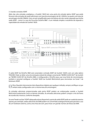 19
3. Usando conexões ADAT
Além das oito entradas analógicas, a Scarlett 18i20 tem uma porta de entrada óptica ADAT que pode
fornecer oito entradas de áudio adicionais com taxa de amostragem de 44.1/48 kHz, ou quatro com taxa de
amostragem de 88.2/96kHz. Usar um pré-amplificador para microfones de oito canais separado que tenha
saída ADAT - como é o caso do Focusrite OctoPre MkII - é um método simples e excelente de expandir a
capacidade de entrada da Scarlett 18i20.
Computer
running DAW
and Scarlett
Mix Control
Inputs 1  2 on front panel
Optical ADAT connection (TOSLINK)Wordclock link
Inputs 1  2 on front panel
Upto16Mic/LineSources
Octopre
8ch Mic Amp
A saída ADAT da OctoPre MkII será conectada à entrada ADAT da Scarlett 18i20’s com um cabo óptico
TOSLINK. Pode-se obter uma sincronização estável do relógio conectando“WORD CLOCK OUT”da Scarlett
ao “WORD CLOCK IN” do OctoPre MkII, e configurando o OctoPre para usar essa fonte de sincronização;
também é possível configurar a Scarlett 18i20 (na Scarlett MixControl) para sincronizar via Canal 1 da
bitstream ADAT.
Dica: Quando interconectar dois dispositivos digitais por qualquer método, sempre certifique-se que
ambos estão configurados com a mesma taxa de amostragem.
As entradas adicionais proporcionadas pela porta ADAT podem ser endereçadas usando a Scarlett
MixControl exatamente como as demais entradas. As entradas adicionais podem compor o mix de fones
de ouvido dos músicos, conforme desejado.
Seuma“break-outbox”ADATadequadaestiverdisponível,aportadesaídaADATpodeserusadadamaneira
oposta; por exemplo, saídas adicionais da DAW podem ser convertidas analogicamente para permitir o uso
de um hardware externo, como uma mesa de som, para mixar um grande número de faixas da DAW.
 