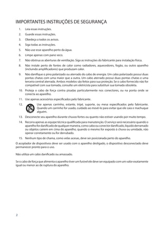 2
IMPORTANTES INSTRUÇÕES DE SEGURANÇA
1.	 Leia essas instruções.
2.	 Guarde essas instruções.
3.	 Obedeça a todos os avisos.
4.	 Siga todas as instruções.
5.	 Não use esse aparelho perto da água.
6.	 Limpe apenas com pano seco.
7.	 Não obstrua as aberturas de ventilação. Siga as instruções do fabricante para instalação física.
8.	 Não instale perto de fontes de calor como radiadores, aquecedores, fogão, ou outro aparelho
(incluindo amplificadores) que produzam calor.
9.	 Não danifique o pino polarizado ou aterrado do cabo de energia. Um cabo polarizado possui duas
pontas chatas com uma maior que a outra. Um cabo aterrado possui duas pontas chatas e uma
terceira central aterrada. Ambos modelos são feitos para sua proteção. Se o cabo fornecido não for
compatível com sua tomada, consulte um eletricista para substituir sua tomada obsoleta.
10.	 Proteja o cabo de força contra pisadas particularmente nos conectores, ou na ponta onde se
conecta ao aparelho.
11.	 Use apenas acessórios especificados pelo fabricante.
12.	 Use apenas carrinho, estante, tripé, suporte, ou mesa especificados pelo fabricante.
Quando um carrinho for usado, cuidado ao movê-lo para evitar que ele caia e machuque
alguém.
13.	 Desconecte seu aparelho durante chuvas fortes ou quanto não estiver usando por muito tempo.
14.	 Recorra apenas as equipe técnica qualificada para manutenção. O serviço será necessário quando o
aparelhofordanificadodequalquermaneira,comocaboouconectordanificado,líquidoderramado
ou objetos caírem em cima do aparelho, quando o mesmo for exposto à chuva ou umidade, não
operar corretamente ou for derrubado.
15.	 Nenhum tipo de chama, como velas acesas, deve ser posicionada perto do aparelho.
O acoplador de dispositivos deve ser usado com o aparelho desligado, o dispositivo desconectado deve
permanecer pronto para o uso.
Não utiliza um cabo danificado ou amassado.
Seocabodeforçaquealimentaoaparelhotiverumfusíveleledeveserequipadocomumvalorexatamente
igual ou menor ao de ruptura do aparelho.
 
