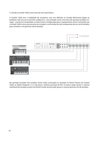 20
4. Usando a Scarlett 18i20 como mesa de som stand-alone
A Scarlett 18i20 tem a habilidade de armazenar uma mix definida na Scarlett MixControl ligada ao
hardware. Este recurso te permite configurá-la – por exemplo, como uma mesa de som para teclados on-
stage – usando seu computador, e então enviar a configuração para o equipamento. Assim, você pode usar
a Scarlett 18i20 como uma mesa de som simples e em formato de rack componente do seu set de teclados
para controlar o mix geral de vários teclados.
To FOH Mixer
25SL MkII
No exemplo ilustrado, três teclados stereo estão conectados às entradas no Painel Traseiro da Scarlett
18i20; as Saídas (Outputs) 3 e 4 vão para o sistema principal de PAs. O músico pode ajustar o volume
individual dos teclados à partir do Painel Frontal; ele/ela pode ajustar o volume geral do mix de teclados.
 