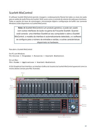21
Scarlett MixControl
O software Scarlett MixControl permite mixagem e endereçamento flexível de todos os sinais de áudio
para as saídas de áudio físicas da Scarlett 18i20, assim como o controle do volume da saída para monitores.
Todas as opções de taxas de amostragem, sincronização digital e configuração de buffer size (somente
Windows) estão disponíveis na Scarlett MixControl.
Nota: A Scarlett MixControl é um produto genérico, e pode ser usado
com outras interfaces de áudio na gama da Focusrite Scarlett. Quando
você conecta uma interface Scarlett ao seu computador e abre a Scarlett
MixControl, o modelo da interface é automaticamente detectado, e o software
se configura para o número de entradas e saídas, e outras características
disponíveis no hardware.
Para abrir a Scarlett MixControl:
Em PC com Windows:
Vá a Iniciar  Programas  Focusrite  Scarlett MixControl.
Em um Mac:
Abra Finder  Applications  Scarlett MixControl.
A GUI (Graphical User Interface, ou Interface Gráfica do Usuário) da Scarlett MixControl aparecerá como se
mostra abaixo (versão para Mac ilustrada).
Mixer
Mixer
Tab
Mixer
Input
Channel
Routing Section Device Status Section
Mixer
Output
Channel
Monitor
Section
 