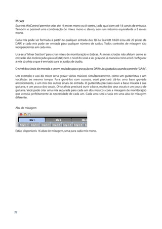 22
Mixer
Scarlett MixControl permite criar até 16 mixes mono ou 8 stereo, cada qual com até 18 canais de entrada.
Também é possível uma combinação de mixes mono e stereo, com um máximo equivalente a 8 mixes
mono.
Cada mix pode ser formada à partir de qualquer entrada das 18 da Scarlett 18i20 e/ou até 20 pistas da
DAW, e cada mix pode ser enviada para qualquer número de saídas. Todos controles de mixagem são
independentes em cada mix.
Usa-se a “Mixer Section” para criar mixes de monitoração e dobras. As mixes criadas não afetam como as
entradas são endereçadas para a DAW, nem o nível do sinal a ser gravado. A maneira como você configurar
a mix só afeta o que é enviado para as saídas de áudio.
O nível dos sinais de entrada a serem enviados para gravação na DAW são ajustadas usando controle“GAIN”.
Um exemplo e uso do mixer seria gravar vários músicos simultaneamente, como um guitarristas e um
vocalistas ao mesmo tempo. Para gravá-los com sucesso, você precisará dá-los uma base gravada
anteriormente, e um mix dos outros sinais de entrada. O guitarrista precisará ouvir a base mixada à sua
guitarra, e um pouco dos vocais. O vocalista precisará ouvir a base, muito dos seus vocais e um pouco de
guitarra. Você pode criar uma mix separada para cada um dos músicos com a mixagem de monitoração
que atenda perfeitamente às necessidade de cada um. Cada uma será criada em uma aba de mixagem
diferente.
Aba de mixagem
Estão disponíveis 16 abas de mixagem, uma para cada mix mono.
 