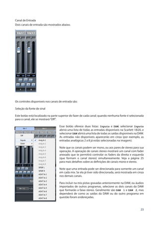 23
Canal de Entrada
Dois canais de entrada são mostrados abaixo.
Os controles disponíveis nos canais de entrada são:
Seleção da fonte de sinal
Este botão está localizado na parte superior do fazer de cada canal; quando nenhuma fonte é selecionada
para o canal, ele se mostrará“Off”.
Esse botão oferece duas listas: Inputs e DAW; selecionar Inputs
abrirá uma lista de todas as entradas disponíveis na Scarlett 18i20, e
selecionar DAW abrirá uma lista de todas as saídas disponíveis na DAW.
As entradas não disponíveis aparecerão em cinza (por exemplo, as
entradas analógicas 2 a 8 já estão selecionadas na imagem).
Note que os canais podem ser mono, ou aos pares de stereo para sua
operação. A operação de canais stereo mostrará um canal com fader
anexado que te permitirá controlar os faders da direita e esquerda
(que formam o canal stereo) simultaneamente. Veja a página 25
para mais detalhes sobre as definições de canais mono e stereo.
Note que uma entrada pode ser direcionada para somente um canal
em cada mix. Se ela já tiver sido direcionada, será mostrada em cinza
nos demais canais.
Para incluir na mix pistas gravadas anteriormente na DAW, ou áudios
importados de outros programas, selecione as dois canais da DAW
que formarão a faixa stereo. Geralmente são DAW 1 e DAW 2, mas
dependerá de como as saídas da DAW ou do outro programa em
questão foram endereçadas.
 