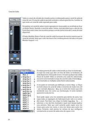 26
Canal de Saída
Todos os canais de entrada são mixados juntos e endereçados para o canal de saída da
mesa de som. O canal de saída te permite controlar o volume geral da mix. (Lembre-se
que existe um canal de saída separado para cada).
Por padrão, um canal de saída é mono; operação em stereo pode ser escolhida ao clicar
no botão Stereo. Quando o canal de saída é stereo, você perceberá que a aba da mix
ficará duas vezes maior. Isso acontece porque a versão stereo toma até 2 canais do total
disponível.
O Fader, Medidor, Mute e Solo do canal de saída funcionam da mesma maneira que no
canal de entrada. Note que o solo não trava e faz o endereçamento de toda a mix para
Monitor Outputs 1 e 2.
O endereçamento de saída é selecionado ao clicar no botão Sel…
no topo do canal, que abre um lista de todos os hardwares de
saída disponíveis.Você pode enviar a mix para qualquer das saídas
físicas da Scarlett 18i20; se somente uma saída for selecionada,
seu nome será mostrado no topo do canal de saída. O texto Many…
será mostrados se múltiplas saídas forem selecionadas.
A mix pode ser nomeada; por definição, o nome é Mix n. Clique
no texto abaixo do canal de saída e renomeie de modo mais útil
– por exemplo, Monitor Mix, ou o nome do músico que esta
recebendo essa mix como sua monitoração. O nome também
aparecerá na aba da mix.
Você pode copiar uma mix existente para dentro de outra. Isso
copia todas as regulagens de fader/pan/mute/ solo e os nomes
dos canais. Para fazer isso, clique no botão Copy Mix To... e
selecione a mix (da lista mostrada) à qual você deseja duplicar
essa primeira. Note que você somente pode copiar uma mix
mono para outra mix mono, e uma mix stereo para outra mix
stereo. Portanto, você precisa ter certeza de que configurou
corretamente os canais de saída antes do copiar a mix.
 