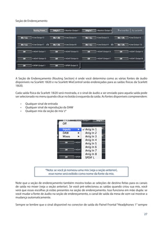 27
Seção de Endereçamento
’
A Seção de Endereçamento (Routing Section) é onde você determina como as várias fontes de áudio
disponíveis na Scarlett 18i20 e na Scarlett MixControl serão endereçadas para as saídas físicas da Scarlett
18i20.
Cada saída física da Scarlett 18i20 será mostrada, e o sinal de áudio a ser enviado para aquela saída pode
ser selecionado no menu quando clicar no botão à esquerda da saída. As fontes disponíveis compreendem:
•	 Qualquer sinal de entrada
•	 Qualquer sinal de reprodução da DAW
•	 Qualquer mix da seção de mix´s*
*Nota: se você já nomeou uma mix (veja a seção anterior),
esse nome será exibido como nome da fonte da mix.
Note que a seção de endereçamento também mostra todas as seleções de destino feitas para os canais
de saída no mixer (veja a seção anterior). Se você pré-selecionou as saídas quando criou sua mix, você
verá que essas escolhas já estão presentes na seção de endereçamento. Isso funciona em mão dupla: se
você mudar a fonte de áudio na seção de endereçamento, o canal de saída da mesa de som vai mostrar a
mudança automaticamente.
Sempre se lembre que o sinal disponível no conector de saída do Painel Frontal “Headphones 1” sempre
 