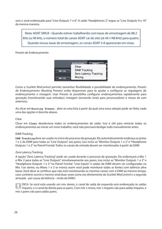 28
será o sinal endereçado para “Line Outputs 7 e 8”. A saída “Headphones 2” segue as “Line Outputs 9 e 10”
da mesma maneira.
Presets de Endereçamento
Como a Scarlett MixControl permite tamanhas flexibilidade e possibilidade de endereçamento, Presets
de Endereçamento (Routing Presets) estão disponíveis para te ajudar a configurar as regulagens de
endereçamento e mixagem. Usar Presets te possibilita configurar endereçamentos rapidamente para
gravação (monitorando suas entradas); mixagem (enviando sinais para processadores e mesas de som
externos).
Ao clicar em Routing Preset… abre-se uma lista à partir da qual uma nova seleção pode ser feita; nada
uma das opções é descrita abaixo.
Clear
Clicar em Clear deseleciona todos os endereçamentos de saída. Isso é útil para reiniciar todos os
endereçamentos ao iniciar um novo trabalho; você não precisará desligar tudo manualmente antes.
DAW Tracking
DAW Tracking deve ser usado no início do processo de gravação. Ele automaticamente endereça as pistas
1 e 2 da DAW para todas as “Line Outputs” aos pares; isso inclui as “Monitor Outputs 1 e 2” e “Headphone
Outputs 1 e 2”no Painel Frontal. Todos os canais de entrada devem ser monitorados à partir da DAW.
Zero Latency Tracking
A opção “Zero Latency Tracking” pode ser usada durante o processo de gravação. Ela endereçará a Mix 1
e Mix 2 para todas as “Line Outputs” simultaneamente aos pares; isso inclui as “Monitor Outputs 1 e 2” e
“Headphone Outputs 1 e 2” no Painel Frontal. “Line Inputs” e saídas da DAW devem ser configuradas na
Mix 1(se stereo, ou Mixes 1 e 2 se mono) assim você pode monitorar todas as fontes com latência ultra
baixa. Você deve se certificar que não está monitorando os mesmos canais com a DAW ao mesmo tempo,
caso contrário ouvirá o mesmo sinal duas vezes (uma vez diretamente da Scarlett MixControl e a segunda
atrasada - por causa da latência - vinda da DAW.)
DICA: Se você está usando um mix stereo, o canal de saída da esquerda será endereçado às saídas
ímpares, e o canal da direita para as pares. Com mix´s mono, mix´s ímpares vão para saídas ímpares, e
mix´s pares vão para saídas pares.
Nota: ADAT SMUX - Quando estiver trabalhando com taxas de amostragem de 88.2
kHz ou 96 kHz, o número total de canais ADAT cai de oito (at 44.1/48 kHz) para quatro.
Quando nessas taxas de amostragem, os canais ADAT 5-8 aparecerão em cinza.
 