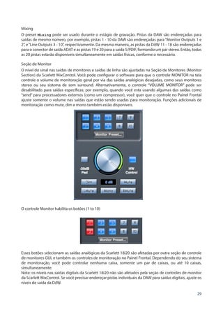 29
Mixing
O preset Mixing pode ser usado durante o estágio de gravação. Pistas da DAW são endereçadas para
saídas de mesmo número, por exemplo, pistas 1 - 10 da DAW são endereçadas para “Monitor Outputs 1 e
2”, e“Line Outputs 3 - 10”, respectivamente. Da mesma maneira, as pistas da DAW 11 - 18 são endereçadas
para o conector de saída ADAT e as pistas 19 e 20 para a saída S/PDIF, formando um par stereo. Então, todas
as 20 pistas estarão disponíveis simultaneamente em saídas físicas, conforme o necessário.
Seção de Monitor
O nível do sinal nas saídas de monitores e saídas de linha são ajustadas na Seção de Monitores (Monitor
Section) da Scarlett MixControl. Você pode configurar o software para que o controle MONITOR na tela
controle o volume de monitoração geral por via das saídas analógicas desejadas, como seus monitores
stereo ou seu sistema de som surround. Alternativamente, o controle “VOLUME MONITOR” pode ser
desabilitado para saídas específicas; por exemplo, quando você esta usando algumas das saídas como
“send” para processadores externos (como um compressor), você quer que o controle no Painel Frontal
ajuste somente o volume nas saídas que estão sendo usadas para monitoração. Funções adicionais de
monitoração como mute, dim e mono também estão disponíveis.
O controle Monitor habilita os botões (1 to 10)
Esses botões selecionam as saídas analógicas da Scarlett 18i20 são afetadas por outra seção de controle
de monitores GUI, e também os controles de monitoração no Painel Frontal. Dependendo do seu sistema
de monitoração, você pode controlar nenhuma caixa, somente um par de caixas, ou até 10 caixas,
simultaneamente.
Nota: os níveis nas saídas digitais da Scarlett 18i20 não são afetados pela seção de controles de monitor
da Scarlett MixControl. Se você precisar endereçar pistas individuais da DAW para saídas digitais, ajuste os
níveis de saída da DAW.
 