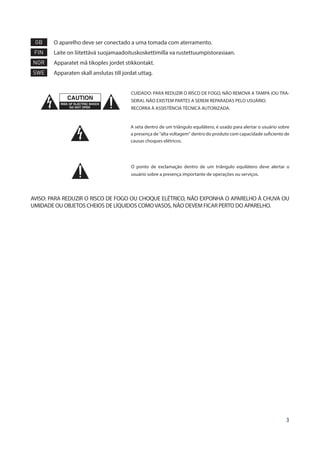 3
GB 	O aparelho deve ser conectado a uma tomada com aterramento.
FIN 	 Laite on liitettävä suojamaadoituskoskettimilla va rustettuumpistorasiaan.
NOR 	 Apparatet må tikoples jordet stikkontakt.
SWE 	 Apparaten skall anslutas till jordat uttag.
CUIDADO: PARA REDUZIR O RISCO DE FOGO, NÃO REMOVA A TAMPA (OU TRA-
SEIRA). NÃO EXISTEM PARTES A SEREM REPARADAS PELO USUÁRIO.
RECORRA À ASSISTÊNCIA TÉCNICA AUTORIZADA.
A seta dentro de um triângulo equilátero, é usado para alertar o usuário sobre
a presença de “alta voltagem” dentro do produto com capacidade suficiente de
causas choques elétricos.
O ponto de exclamação dentro de um triângulo equilátero deve alertar o
usuário sobre a presença importante de operações ou serviços.
AVISO: PARA REDUZIR O RISCO DE FOGO OU CHOQUE ELÉTRICO, NÃO EXPONHA O APARELHO À CHUVA OU
UMIDADE OU OBJETOS CHEIOS DE LÍQUIDOS COMOVASOS, NÃO DEVEM FICAR PERTO DO APARELHO.
 